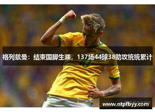 格列兹曼：结束国脚生涯，137场44球38助攻统统累计